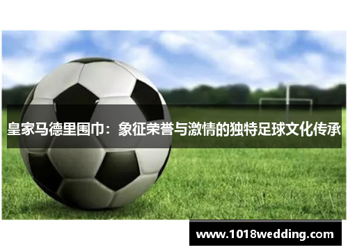 皇家马德里围巾：象征荣誉与激情的独特足球文化传承