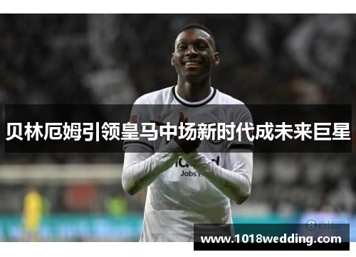 贝林厄姆引领皇马中场新时代成未来巨星