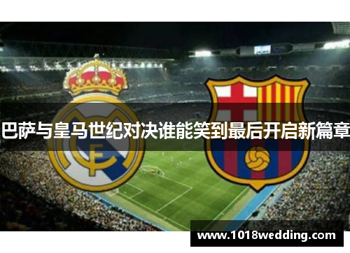 巴萨与皇马世纪对决谁能笑到最后开启新篇章