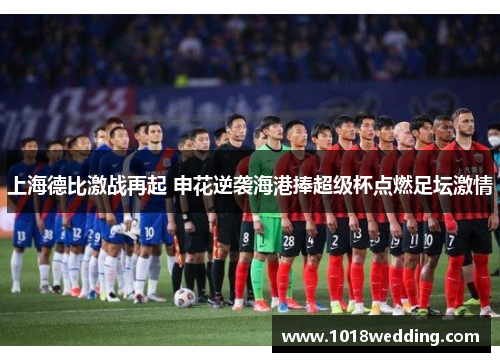 上海德比激战再起 申花逆袭海港捧超级杯点燃足坛激情