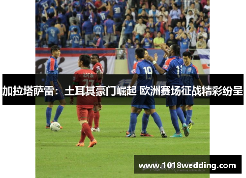 加拉塔萨雷：土耳其豪门崛起 欧洲赛场征战精彩纷呈